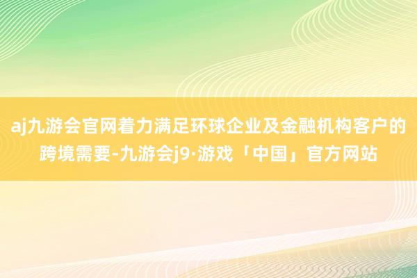 aj九游会官网着力满足环球企业及金融机构客户的跨境需要-九游会j9·游戏「中国」官方网站