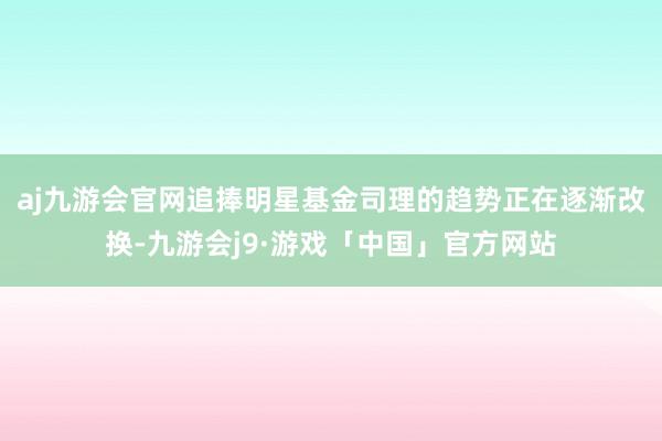 aj九游会官网追捧明星基金司理的趋势正在逐渐改换-九游会j9·游戏「中国」官方网站