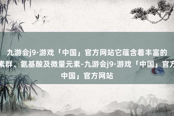 九游会j9·游戏「中国」官方网站它蕴含着丰富的维生素群、氨基酸及微量元素-九游会j9·游戏「中国」官方网站