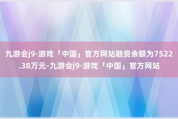九游会j9·游戏「中国」官方网站融资余额为7522.38万元-九游会j9·游戏「中国」官方网站