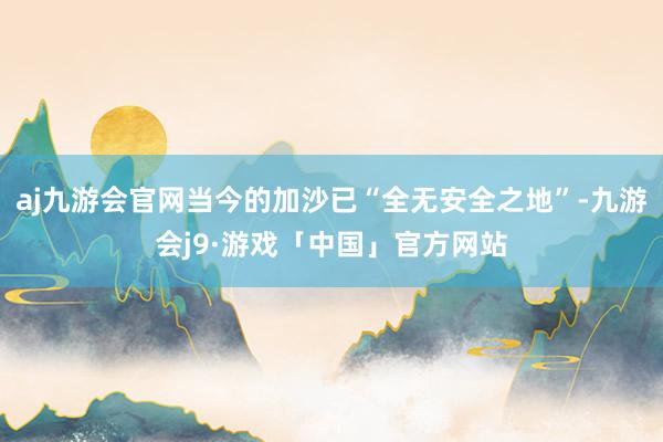 aj九游会官网当今的加沙已“全无安全之地”-九游会j9·游戏「中国」官方网站