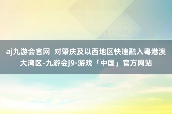 aj九游会官网  对肇庆及以西地区快速融入粤港澳大湾区-九游会j9·游戏「中国」官方网站