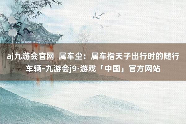 aj九游会官网  属车尘：属车指天子出行时的随行车辆-九游会j9·游戏「中国」官方网站