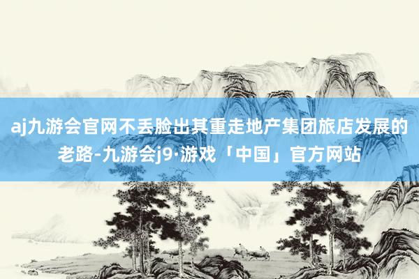 aj九游会官网不丢脸出其重走地产集团旅店发展的老路-九游会j9·游戏「中国」官方网站