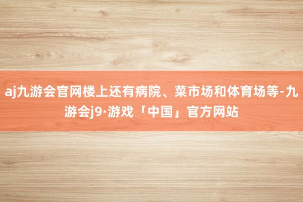 aj九游会官网楼上还有病院、菜市场和体育场等-九游会j9·游戏「中国」官方网站