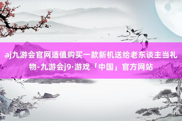 aj九游会官网适值购买一款新机送给老东谈主当礼物-九游会j9·游戏「中国」官方网站