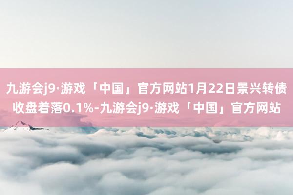 九游会j9·游戏「中国」官方网站1月22日景兴转债收盘着落0.1%-九游会j9·游戏「中国」官方网站