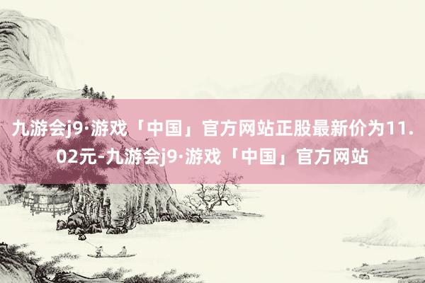 九游会j9·游戏「中国」官方网站正股最新价为11.02元-九游会j9·游戏「中国」官方网站