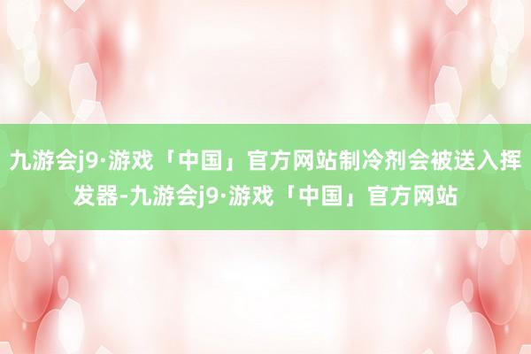 九游会j9·游戏「中国」官方网站制冷剂会被送入挥发器-九游会j9·游戏「中国」官方网站