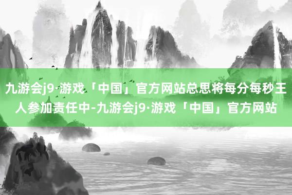 九游会j9·游戏「中国」官方网站总思将每分每秒王人参加责任中-九游会j9·游戏「中国」官方网站