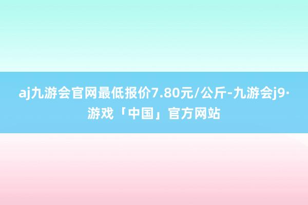 aj九游会官网最低报价7.80元/公斤-九游会j9·游戏「中国」官方网站