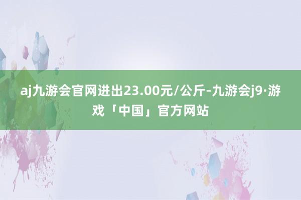 aj九游会官网进出23.00元/公斤-九游会j9·游戏「中国」官方网站