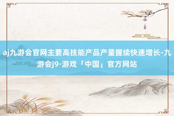 aj九游会官网主要高技能产品产量握续快速增长-九游会j9·游戏「中国」官方网站