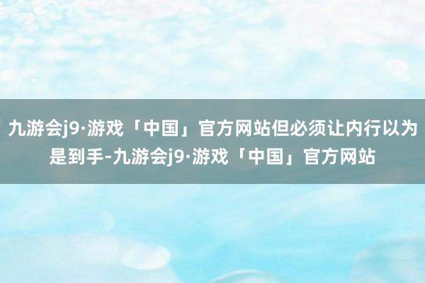 九游会j9·游戏「中国」官方网站但必须让内行以为是到手-九游会j9·游戏「中国」官方网站