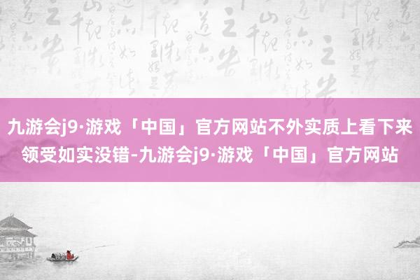 九游会j9·游戏「中国」官方网站不外实质上看下来领受如实没错-九游会j9·游戏「中国」官方网站