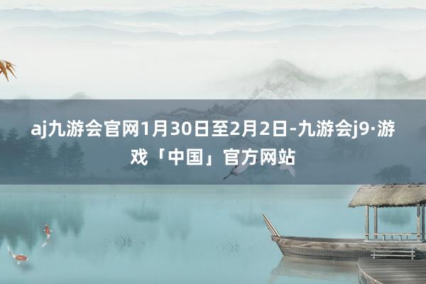 aj九游会官网1月30日至2月2日-九游会j9·游戏「中国」官方网站