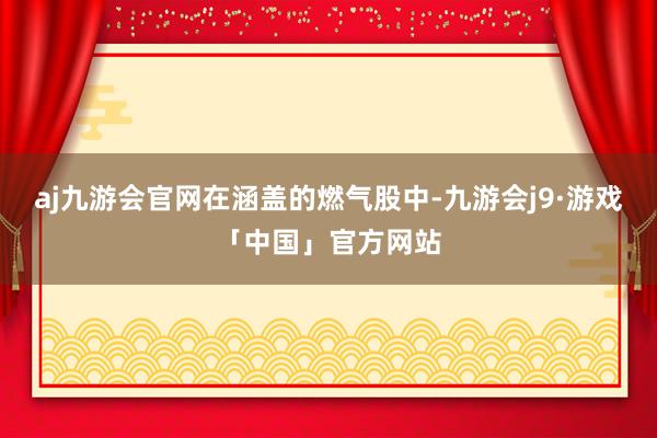 aj九游会官网　　在涵盖的燃气股中-九游会j9·游戏「中国」官方网站