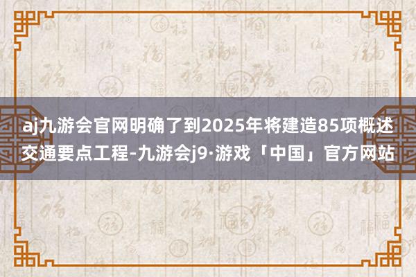 aj九游会官网明确了到2025年将建造85项概述交通要点工程-九游会j9·游戏「中国」官方网站