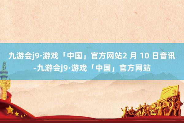 九游会j9·游戏「中国」官方网站2 月 10 日音讯-九游会j9·游戏「中国」官方网站