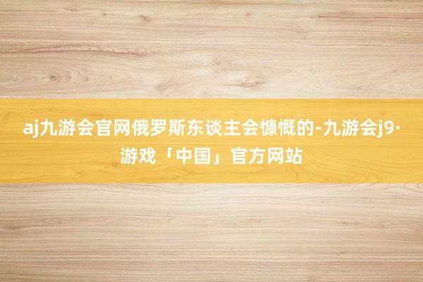 aj九游会官网俄罗斯东谈主会慷慨的-九游会j9·游戏「中国」官方网站