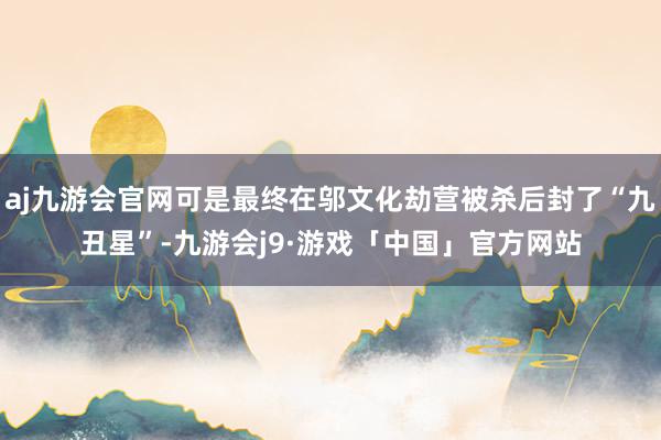 aj九游会官网可是最终在邬文化劫营被杀后封了“九丑星”-九游会j9·游戏「中国」官方网站