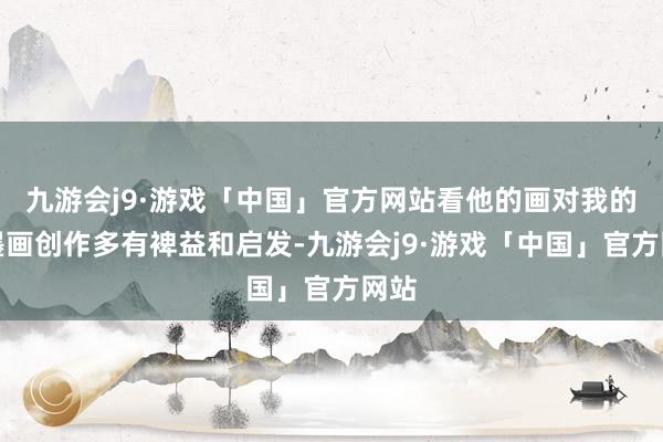 九游会j9·游戏「中国」官方网站看他的画对我的水墨画创作多有裨益和启发-九游会j9·游戏「中国」官方网站