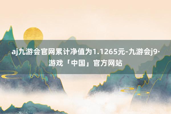 aj九游会官网累计净值为1.1265元-九游会j9·游戏「中国」官方网站