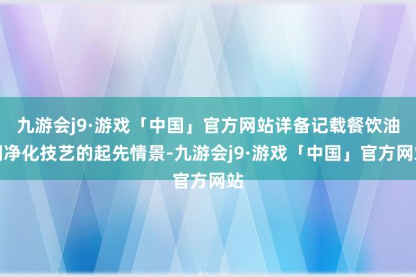 九游会j9·游戏「中国」官方网站详备记载餐饮油烟净化技艺的起先情景-九游会j9·游戏「中国」官方网站