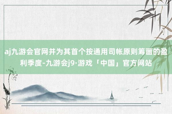 aj九游会官网并为其首个按通用司帐原则筹画的盈利季度-九游会j9·游戏「中国」官方网站