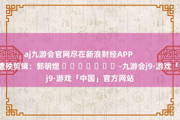 aj九游会官网尽在新浪财经APP            						遭殃剪辑：郭明煜 							-九游会j9·游戏「中国」官方网站