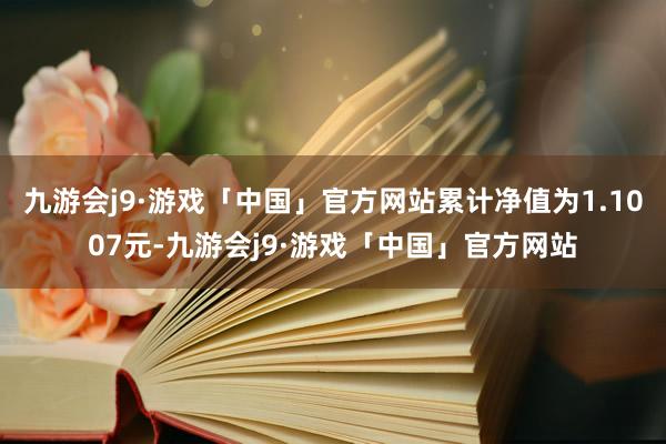 九游会j9·游戏「中国」官方网站累计净值为1.1007元-九游会j9·游戏「中国」官方网站
