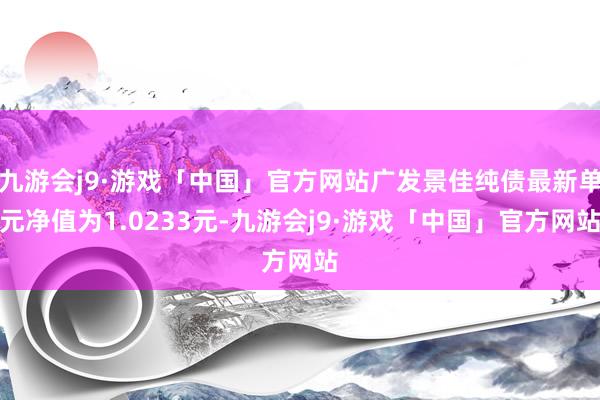九游会j9·游戏「中国」官方网站广发景佳纯债最新单元净值为1.0233元-九游会j9·游戏「中国」官方网站