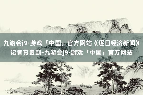 九游会j9·游戏「中国」官方网站《逐日经济新闻》记者真贵到-九游会j9·游戏「中国」官方网站