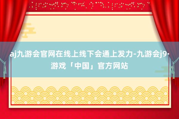 aj九游会官网在线上线下会通上发力-九游会j9·游戏「中国」官方网站