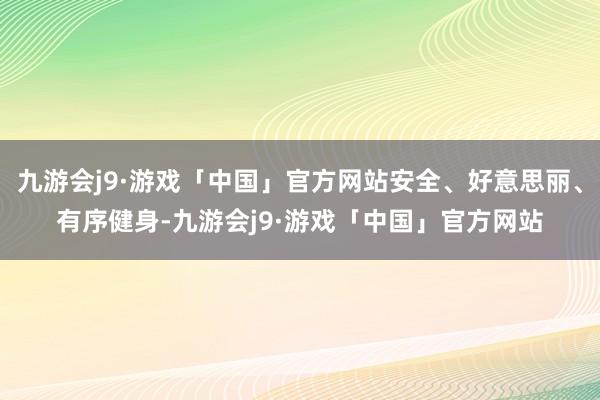 九游会j9·游戏「中国」官方网站安全、好意思丽、有序健身-九游会j9·游戏「中国」官方网站