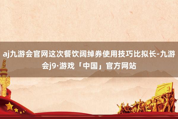 aj九游会官网这次餐饮阔绰券使用技巧比拟长-九游会j9·游戏「中国」官方网站