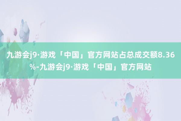 九游会j9·游戏「中国」官方网站占总成交额8.36%-九游会j9·游戏「中国」官方网站