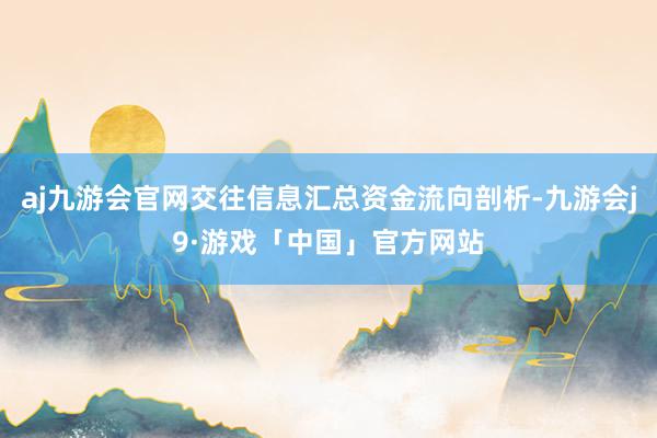 aj九游会官网交往信息汇总资金流向剖析-九游会j9·游戏「中国」官方网站