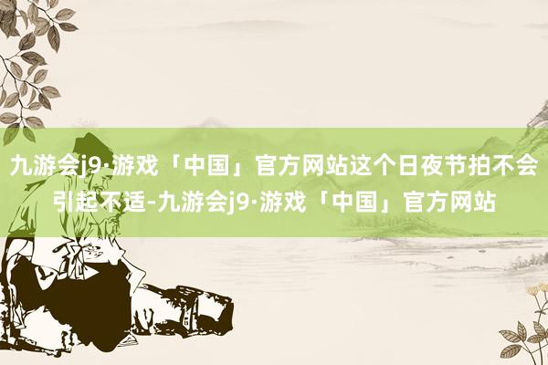 九游会j9·游戏「中国」官方网站这个日夜节拍不会引起不适-九游会j9·游戏「中国」官方网站