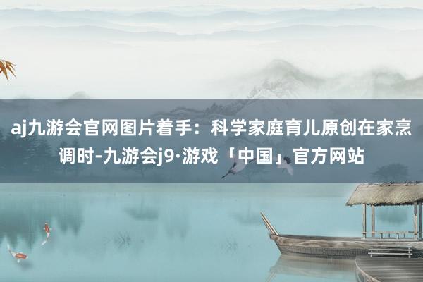 aj九游会官网图片着手：科学家庭育儿原创在家烹调时-九游会j9·游戏「中国」官方网站