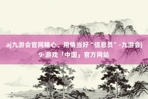 aj九游会官网精心、用情当好“信息员”-九游会j9·游戏「中国」官方网站