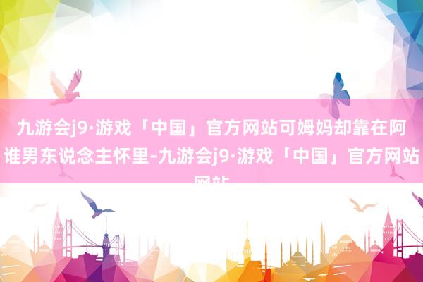 九游会j9·游戏「中国」官方网站可姆妈却靠在阿谁男东说念主怀里-九游会j9·游戏「中国」官方网站
