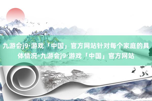 九游会j9·游戏「中国」官方网站针对每个家庭的具体情况-九游会j9·游戏「中国」官方网站