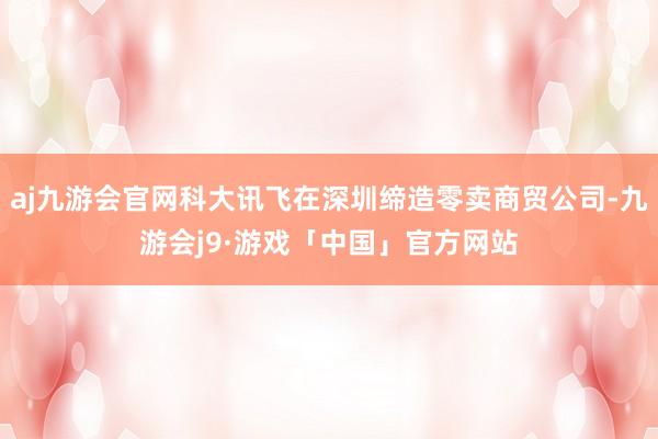 aj九游会官网科大讯飞在深圳缔造零卖商贸公司-九游会j9·游戏「中国」官方网站