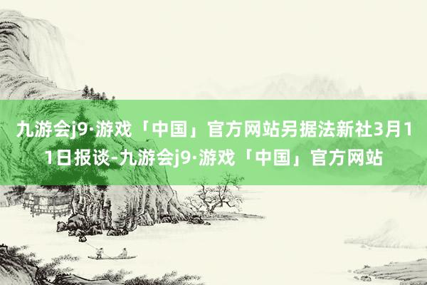 九游会j9·游戏「中国」官方网站另据法新社3月11日报谈-九游会j9·游戏「中国」官方网站