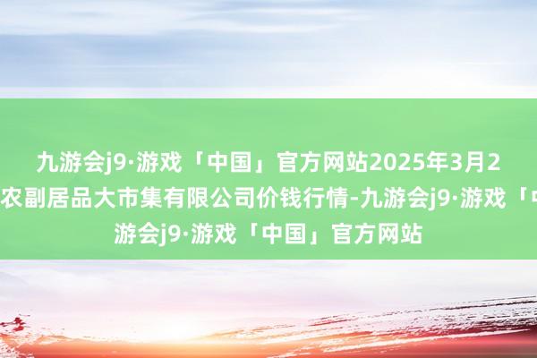 九游会j9·游戏「中国」官方网站2025年3月23日武汉白沙洲农副居品大市集有限公司价钱行情-九游会j9·游戏「中国」官方网站