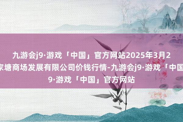 九游会j9·游戏「中国」官方网站2025年3月23日江苏凌家塘商场发展有限公司价钱行情-九游会j9·游戏「中国」官方网站