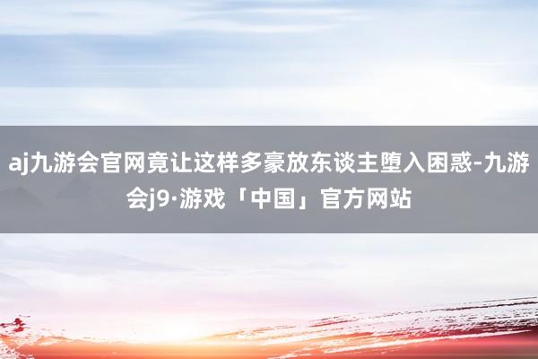 aj九游会官网竟让这样多豪放东谈主堕入困惑-九游会j9·游戏「中国」官方网站
