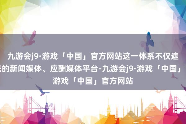 九游会j9·游戏「中国」官方网站这一体系不仅遮蔽了传统的新闻媒体、应酬媒体平台-九游会j9·游戏「中国」官方网站