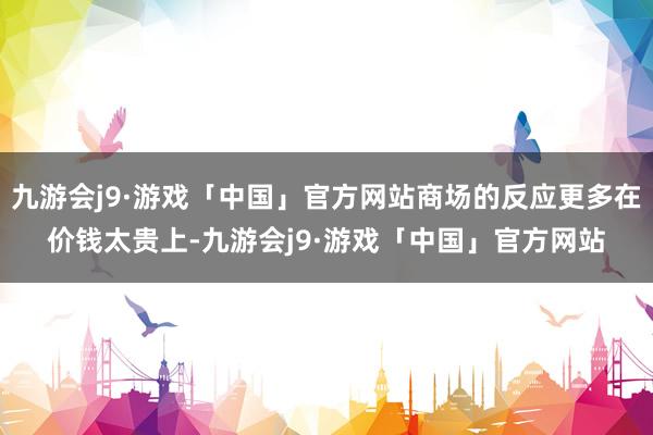 九游会j9·游戏「中国」官方网站商场的反应更多在价钱太贵上-九游会j9·游戏「中国」官方网站
